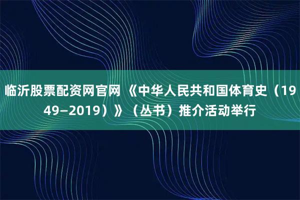 临沂股票配资网官网 《中华人民共和国体育史（1949—2019）》（丛书）推介活动举行