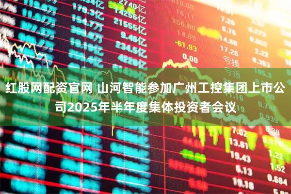 红股网配资官网 山河智能参加广州工控集团上市公司2025年半年度集体投资者会议