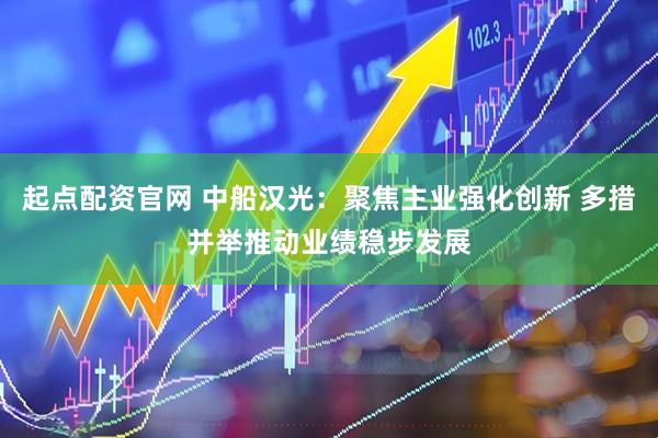 起点配资官网 中船汉光：聚焦主业强化创新 多措并举推动业绩稳步发展