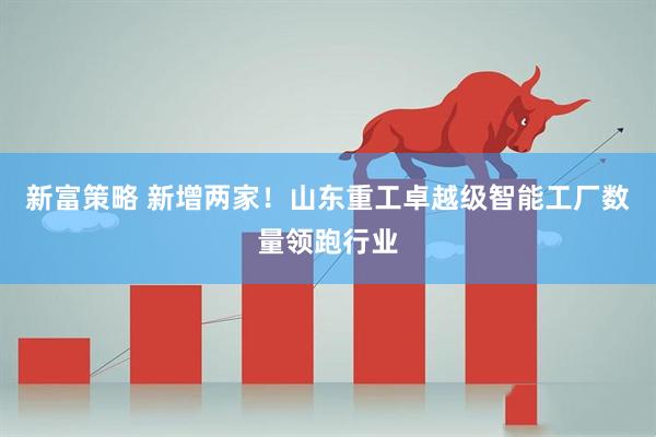 新富策略 新增两家！山东重工卓越级智能工厂数量领跑行业