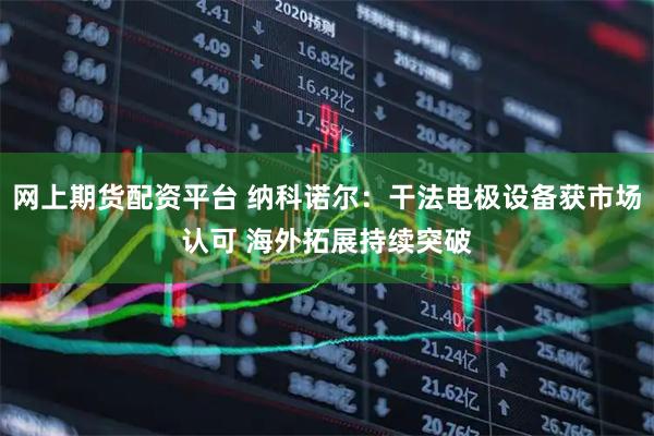 网上期货配资平台 纳科诺尔：干法电极设备获市场认可 海外拓展持续突破