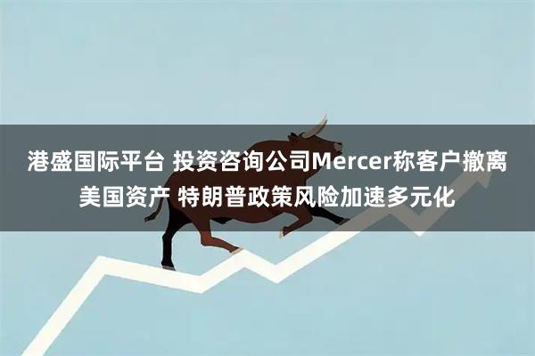 港盛国际平台 投资咨询公司Mercer称客户撤离美国资产 特朗普政策风险加速多元化
