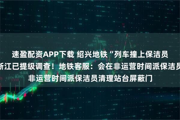 速盈配资APP下载 绍兴地铁“列车撞上保洁员致多人死伤”？浙江已提级调查！地铁客服：会在非运营时间派保洁员清理站台屏蔽门