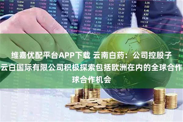 维嘉优配平台APP下载 云南白药：公司控股子公司云白国际有限公司积极探索包括欧洲在内的全球合作机会