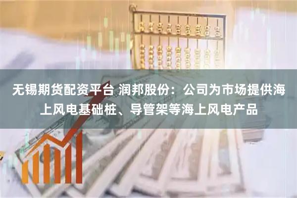 无锡期货配资平台 润邦股份：公司为市场提供海上风电基础桩、导管架等海上风电产品