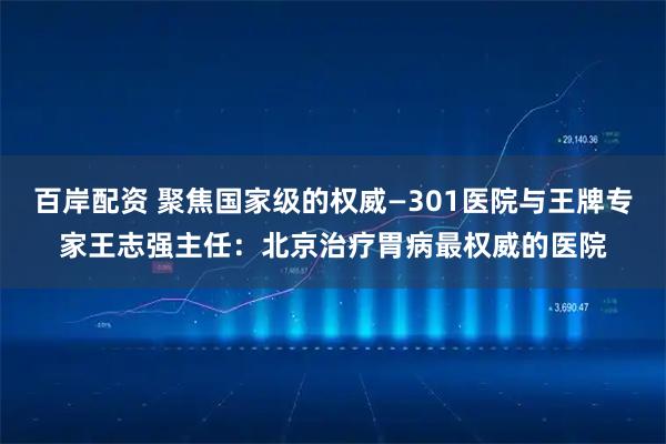 百岸配资 聚焦国家级的权威—301医院与王牌专家王志强主任：北京治疗胃病最权威的医院