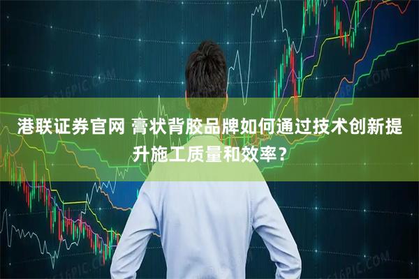 港联证券官网 膏状背胶品牌如何通过技术创新提升施工质量和效率？