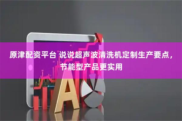 原津配资平台 说说超声波清洗机定制生产要点，节能型产品更实用