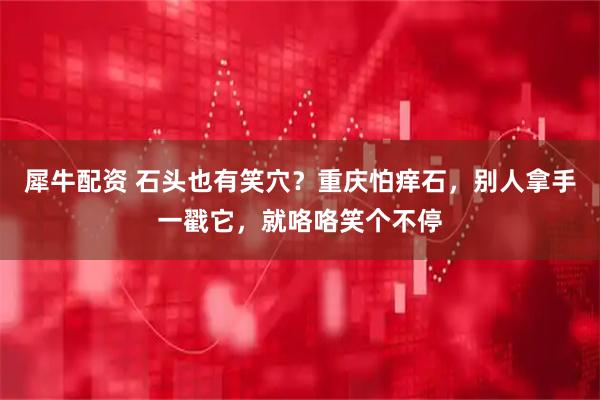 犀牛配资 石头也有笑穴？重庆怕痒石，别人拿手一戳它，就咯咯笑个不停