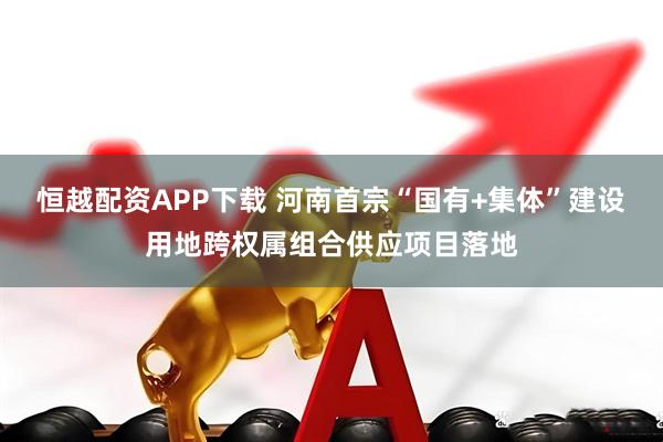 恒越配资APP下载 河南首宗“国有+集体”建设用地跨权属组合供应项目落地