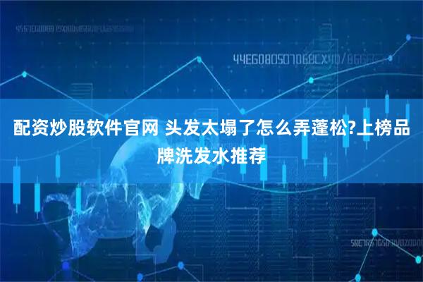 配资炒股软件官网 头发太塌了怎么弄蓬松?上榜品牌洗发水推荐