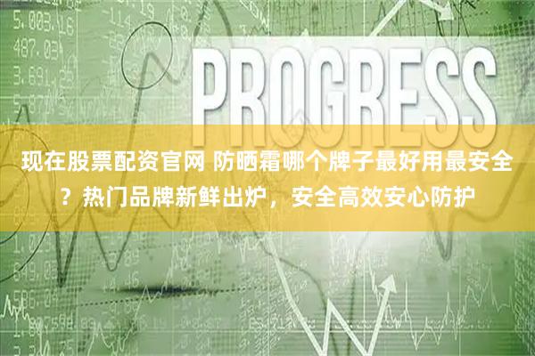 现在股票配资官网 防晒霜哪个牌子最好用最安全？热门品牌新鲜出炉，安全高效安心防护