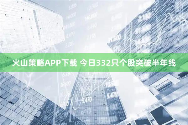 火山策略APP下载 今日332只个股突破半年线
