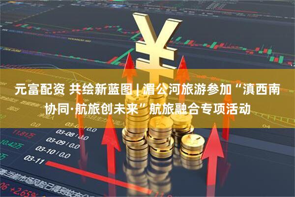 元富配资 共绘新蓝图 | 湄公河旅游参加“滇西南协同·航旅创未来”航旅融合专项活动