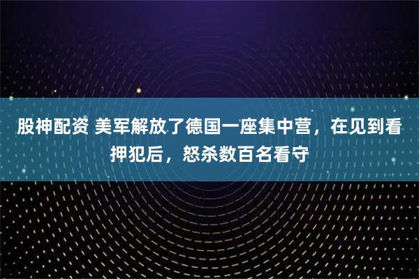 股神配资 美军解放了德国一座集中营，在见到看押犯后，怒杀数百名看守