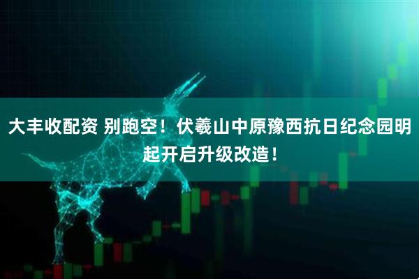 大丰收配资 别跑空！伏羲山中原豫西抗日纪念园明起开启升级改造！