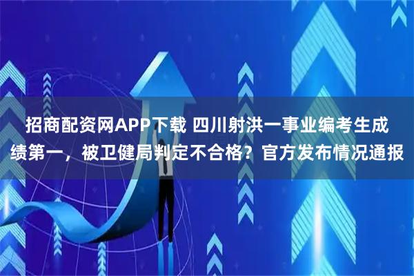 招商配资网APP下载 四川射洪一事业编考生成绩第一，被卫健局判定不合格？官方发布情况通报