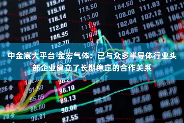 中金宸大平台 金宏气体：已与众多半导体行业头部企业建立了长期稳定的合作关系