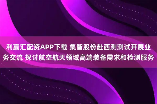 利赢汇配资APP下载 集智股份赴西测测试开展业务交流 探讨航空航天领域高端装备需求和检测服务