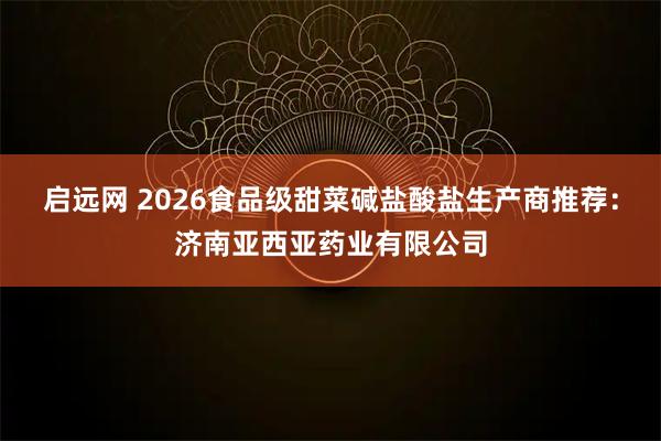 启远网 2026食品级甜菜碱盐酸盐生产商推荐：济南亚西亚药业有限公司