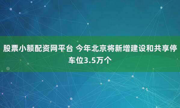 股票小额配资网平台 今年北京将新增建设和共享停车位3.5万个