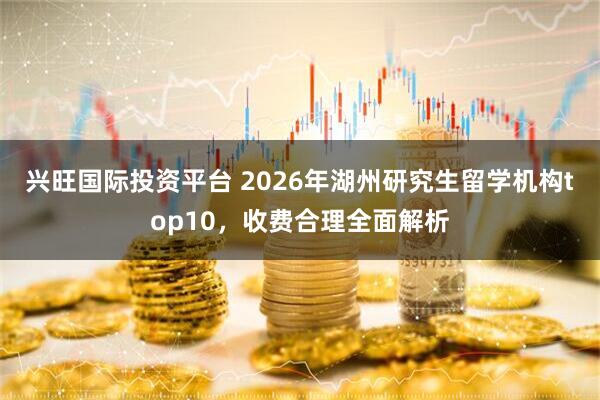 兴旺国际投资平台 2026年湖州研究生留学机构top10，收费合理全面解析