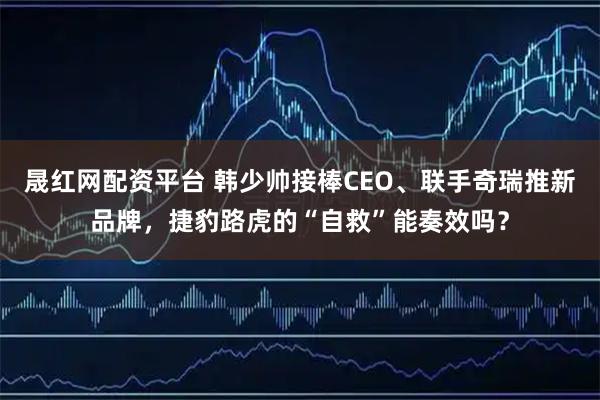 晟红网配资平台 韩少帅接棒CEO、联手奇瑞推新品牌，捷豹路虎的“自救”能奏效吗？