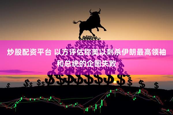 炒股配资平台 以方评估称美以刺杀伊朗最高领袖和总统的企图失败