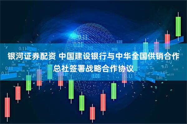 银河证券配资 中国建设银行与中华全国供销合作总社签署战略合作协议