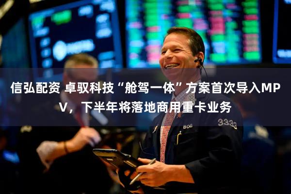 信弘配资 卓驭科技“舱驾一体”方案首次导入MPV，下半年将落地商用重卡业务