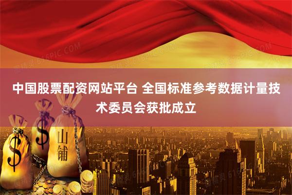 中国股票配资网站平台 全国标准参考数据计量技术委员会获批成立