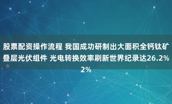 股票配资操作流程 我国成功研制出大面积全钙钛矿叠层光伏组件 光电转换效率刷新世界纪录达26.2%