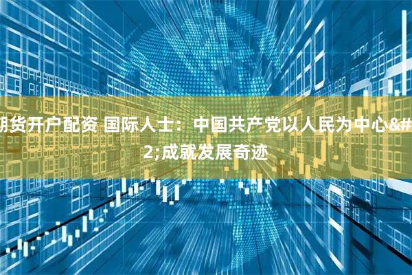 期货开户配资 国际人士：中国共产党以人民为中心 成就发展奇迹