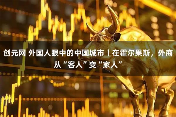 创元网 外国人眼中的中国城市丨在霍尔果斯，外商从“客人”变“家人”