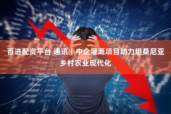 百进配资平台 通讯丨中企灌溉项目助力坦桑尼亚乡村农业现代化
