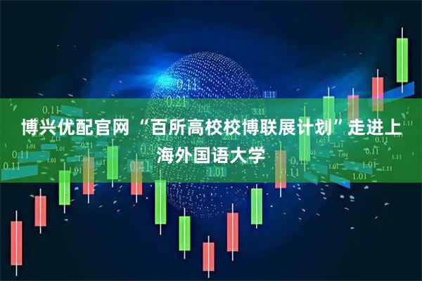 博兴优配官网 “百所高校校博联展计划”走进上海外国语大学