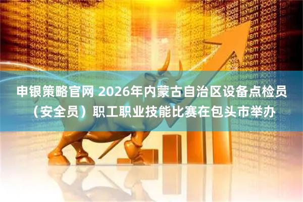 申银策略官网 2026年内蒙古自治区设备点检员(安全员)职工职业技能比赛在包头市举办