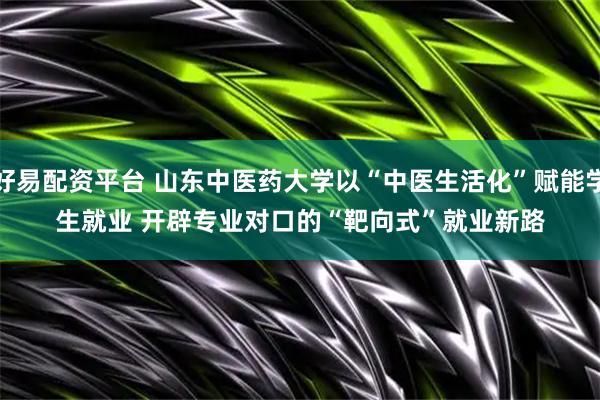 好易配资平台 山东中医药大学以“中医生活化”赋能学生就业 开辟专业对口的“靶向式”就业新路