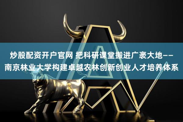 炒股配资开户官网 把科研课堂搬进广袤大地——南京林业大学构建卓越农林创新创业人才培养体系