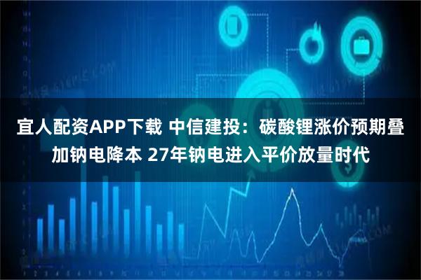 宜人配资APP下载 中信建投：碳酸锂涨价预期叠加钠电降本 27年钠电进入平价放量时代