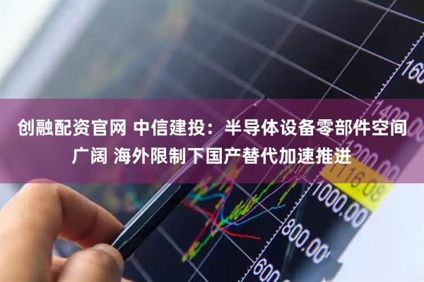 创融配资官网 中信建投：半导体设备零部件空间广阔 海外限制下国产替代加速推进